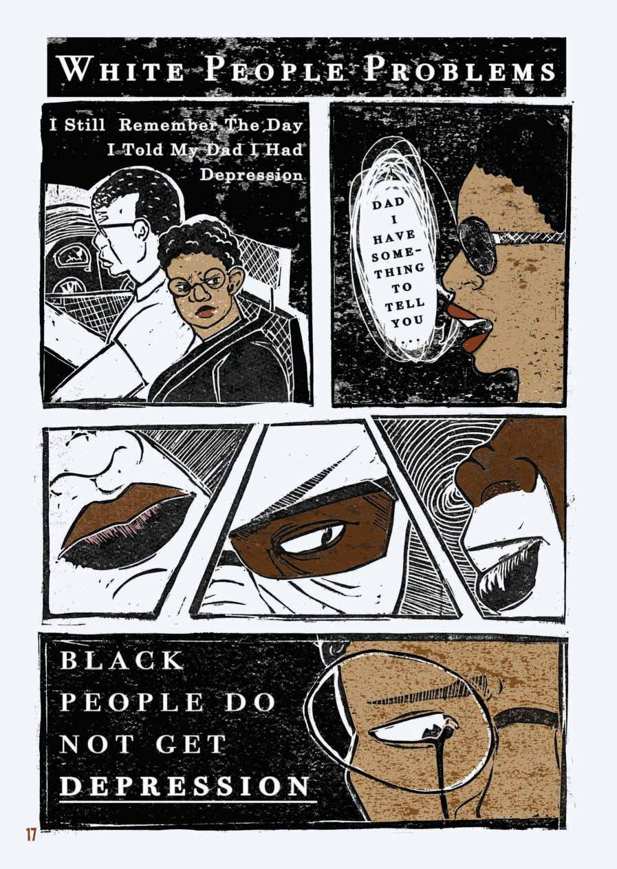 An excerpt from a graphic novel. This is the first of four pages. The layout is that of a comic book. The style of the images is graphic, but as they were created through lino printing, there is texture to the shades, most of which are black, white, and brown.  The page is titled “White People Problems.” A young Black person with short, tight curls and round glasses is sat next to a middle-aged Black man in the car. The man is illustrated with white skin because he is depicted in inverse print. Text on the box reads, “I still remember the day I told my dad I had depression.” The expression on the young person’s face is one of anger and frustration.   The next box shows the profile of their face, with lips parted next to a speech bubble which reads: “Dad, I have something to tell you…”  The next three boxes are tied together in a fragmented layout. Each focus in on a different section of the father’s face, with key features depicted in brown while other parts of his face are left in white, as before. It is clear from the expression shown that he is suspicious, affronted.  The last box on this page shows a close up of the young person’s face, a tear rolling from their eye behind their round glasses. Next to their face are the words “Black people do not get depression.”