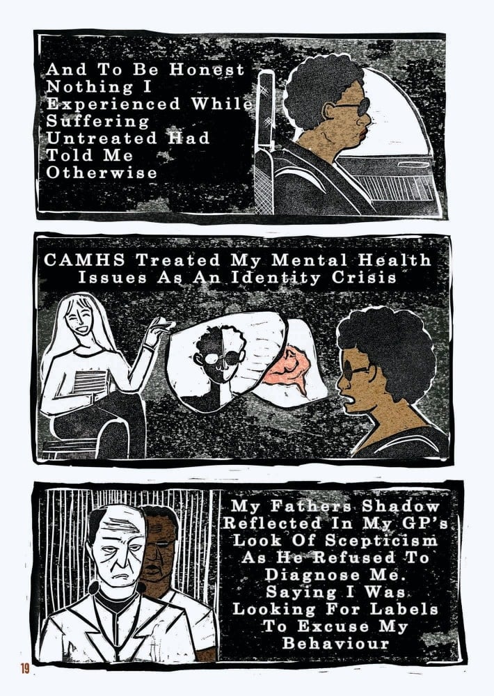 An excerpt from a graphic novel. This is the third of four pages. The layout is that of a comic book. The style of the images is graphic, but as they were created through lino printing, there is texture to the shades, most of which are black, white, and brown.  There are three rectangular boxes on this page of the comic, stacked one atop another. In the top box, the narrator, who disclosed their depression earlier on, is belted into a car seat, looking solemnly forward. The text reads: “And to be honest nothing I experienced while suffering untreated had told me otherwise.”  The second box shows the narrator discussing their feelings with a therapist figure, who is smiling and illustrated in black and white. The narrator has speech bubbles emerging from their mouth, filled with images. One of a brain, the other – on top – of a figure who is shown as half black and half white. The text reads: “CAMHS treated my mental health issues as an identity crisis.”  In the last box are two men, both staring out at the viewer through lowered brows and clear discontent. The figure in the foreground is illustrated as white and black whereas behind them, the narrator’s father, is illustrated with brown skin. Both figures wear white coats and have stethoscopes around their necks. The text reads: “My father’s shadow reflected in my GP’s look of scepticism as he refused to diagnose me. Saying I was looking for labels to excuse my behaviour.” 