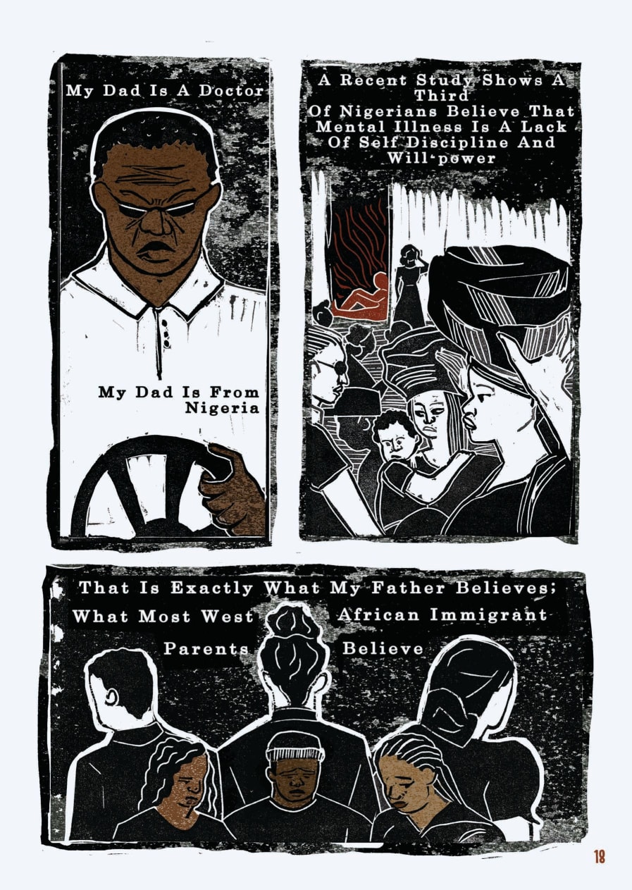 An excerpt from a graphic novel. This is the second of four pages. The layout is that of a comic book. The style of the images is graphic, but as they were created through lino printing, there is texture to the shades, most of which are black, white, and brown.  The first box shows the father behind the wheel of a car, gripping it firmly with his hand and scowling intensely behind sunglasses. His skin is brown, not white as in the previous box. The text reads: “My dad is a doctor. My dad is from Nigeria.”  Next is an illustration of multiple Nigerian women carrying items on their heads, one carrying a baby on her side. In the background, there is a building in the doorway of which sits a figure. This figure is leaning on the doorframe with their leg extended and is the only figure in this box illustrated in brown, the others remain in black and white. The text reads: “A recent study shows a third of Nigerians believe that mental illness is a lack of self-discipline and will power.”  In the final box, three young Black people stand in a row, their heads bowed and their eyes closed, clearly unhappy. Behind them, with their backs to them, stand three more people. The three in the foreground are illustrated with brown skin, whereas the figures turned away are black and white. The text reads: “That is exactly what my father believes; what most West African immigrant parents believe.”
