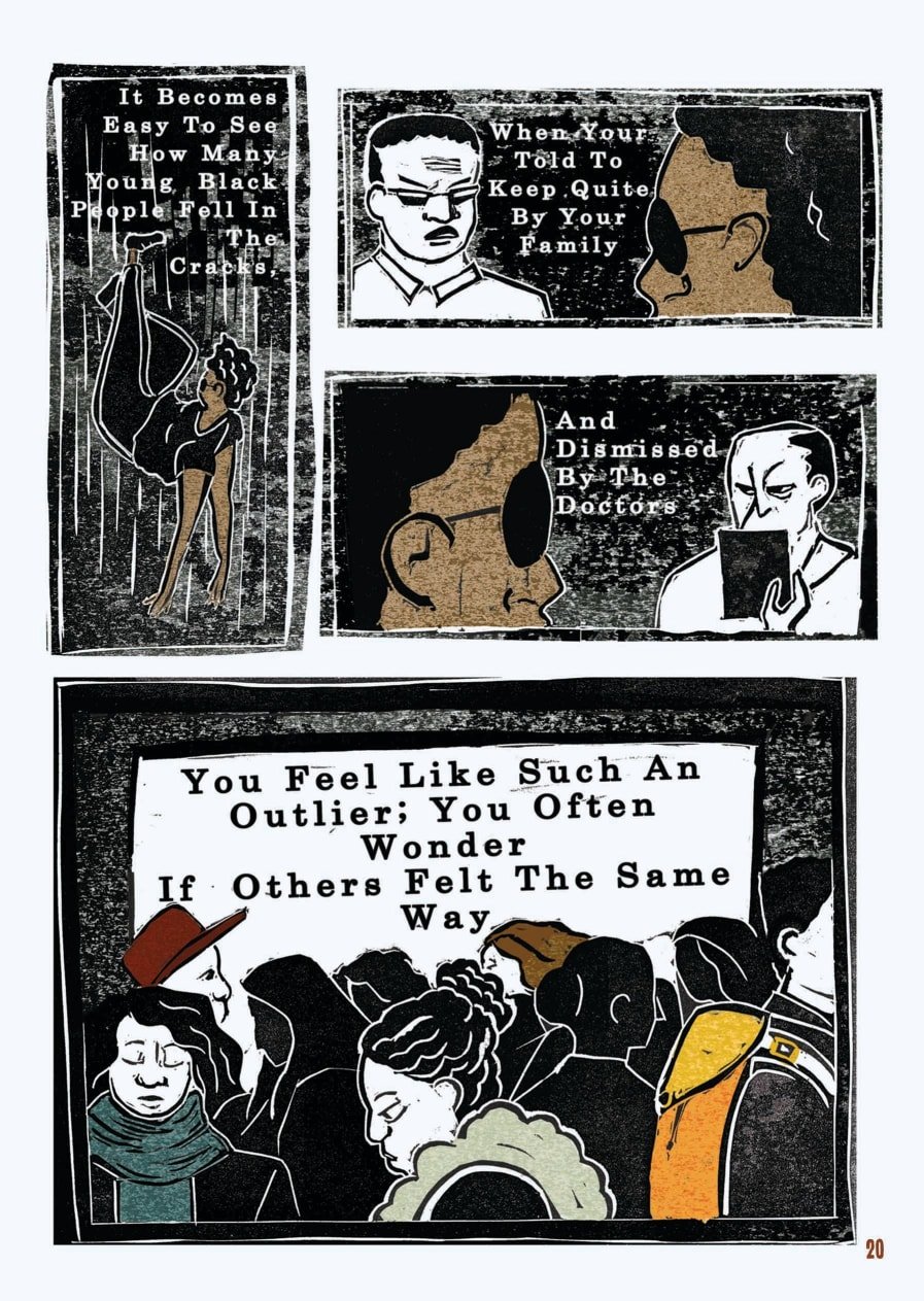 An excerpt from a graphic novel. This is the last of four pages. The layout is that of a comic book. The style of the images is graphic, but as they were created through lino printing, there is texture to the shades, most of which are black, white, and brown.  In the first box, the narrator is falling rapidly in empty, dark space. Their arms are reaching out beneath them as if to seek a landing. The text reads: “It becomes easy to see how many Black people fell in the cracks.”  In the next box, the narrator and their father face off. The narrator is in the foreground, looking at their dad’s angry face, which is now illustrated in white and black. The text reads: “When you’re told to keep quite by your family.”  Continuing, the narrator now looks on at their GP, who has a similar scowl on their face and is illustrated in white and black. The text reads: “And dismissed by the doctors.”  The final box of the comic shows many figures, illustrated in black and white, in a crowd. Some are wearing scarves, some hats. There are only three or four clear faces, all of which are looking down at the ground and appear sullen. The text reads: “You feel like such an outlier; you often wonder if others felt the same way.”