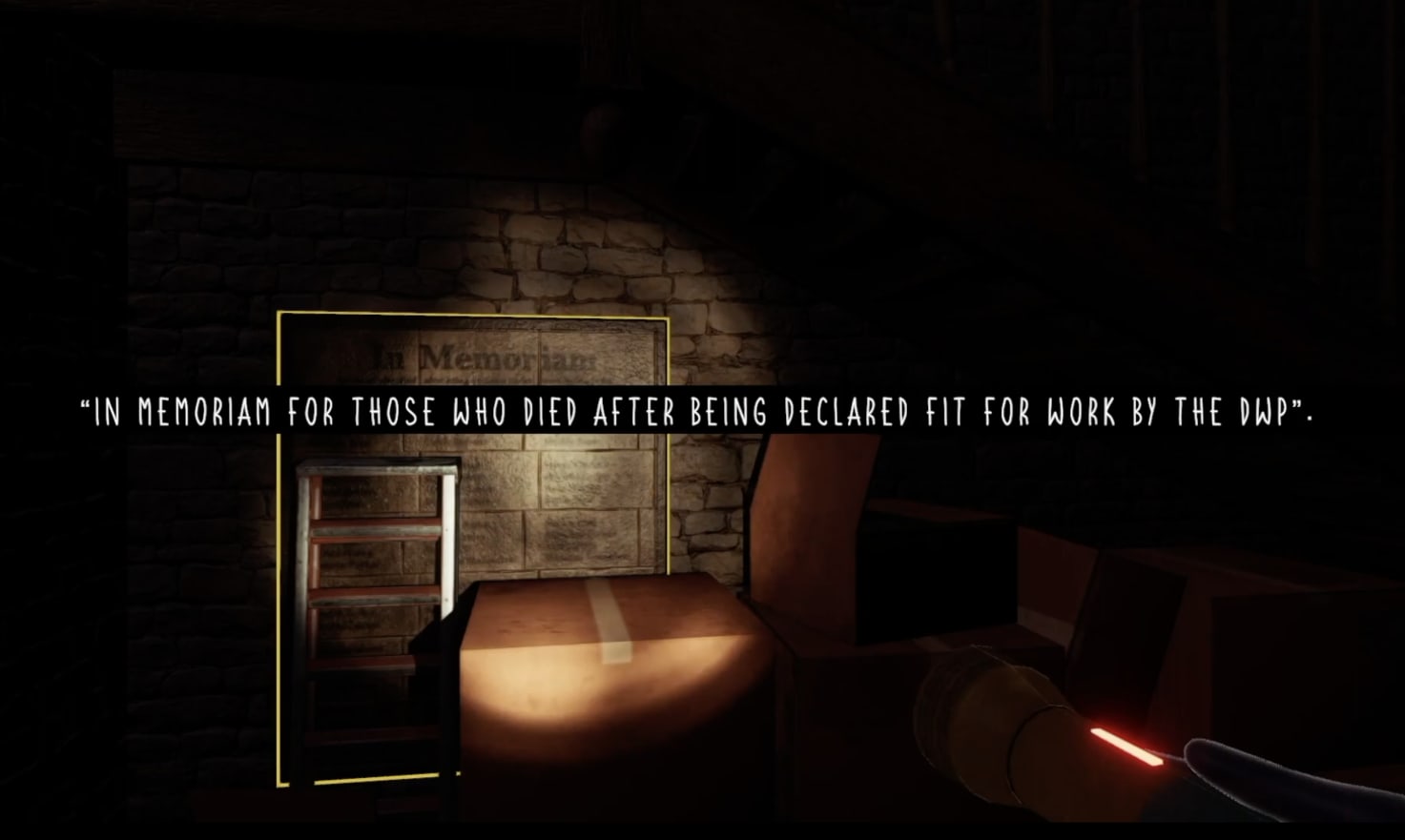 In-game screenshot showing a messy area underneath the wooden staircase. Surrounded by cardboard packing boxes and a rusty stepladder is a wall-mounted metal plaque. Text on the plaque is not particularly legible, particularly given the perspective being limited by the reach of the torchlight. The one sentence discernible reads ‘In memoriam for those who died after being declared fit for work by the DWP.’ This sentence appears as dialogue, white on black, across the centre of the image.